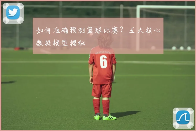 如何准确预测篮球比赛？五大核心数据模型揭秘